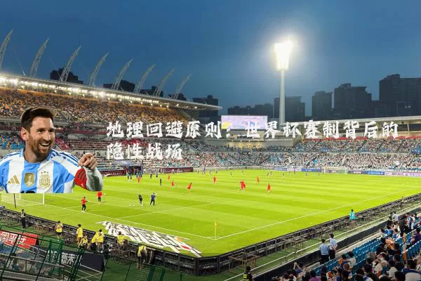 地理回避原则：世界杯赛制背后的隐性战场